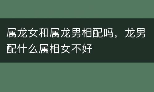 属龙女和属龙男相配吗，龙男配什么属相女不好