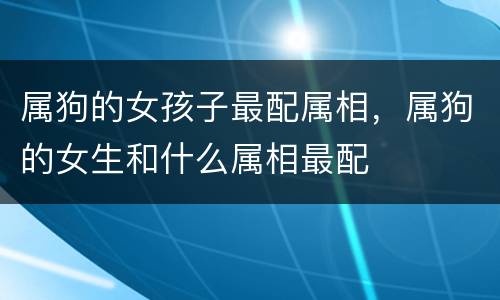 属狗的女孩子最配属相，属狗的女生和什么属相最配