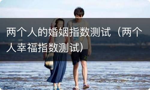 两个人的婚姻指数测试（两个人幸福指数测试）