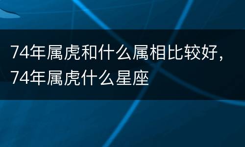 74年属虎和什么属相比较好，74年属虎什么星座