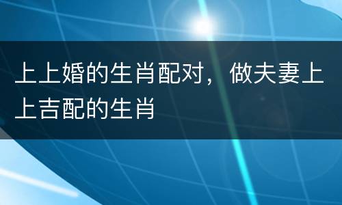 上上婚的生肖配对，做夫妻上上吉配的生肖