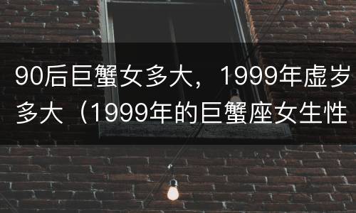 90后巨蟹女多大，1999年虚岁多大（1999年的巨蟹座女生性格）