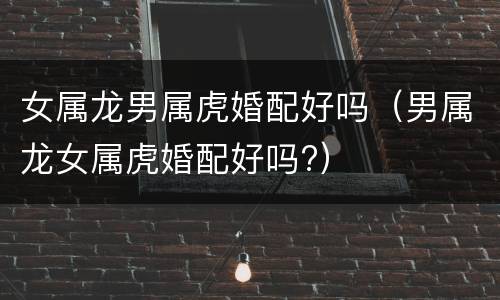 女属龙男属虎婚配好吗（男属龙女属虎婚配好吗?）