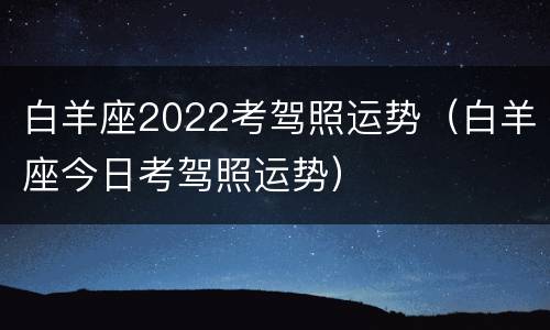 白羊座2022考驾照运势（白羊座今日考驾照运势）