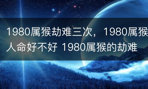 1980属猴劫难三次，1980属猴人命好不好 1980属猴的劫难