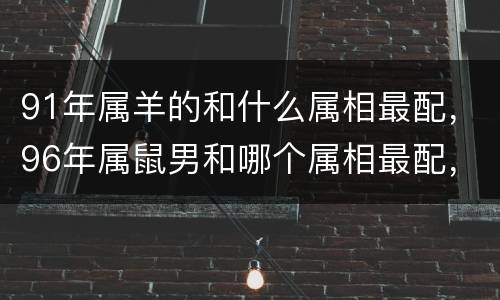 91年属羊的和什么属相最配，96年属鼠男和哪个属相最配，属鼠