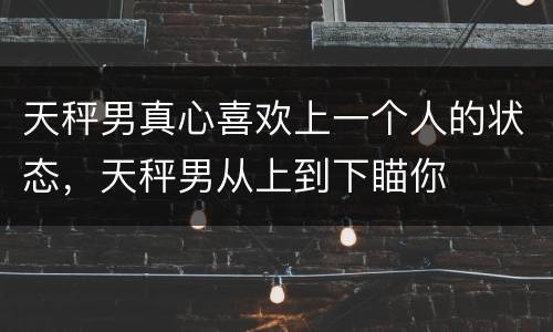 天秤男真心喜欢上一个人的状态，天秤男从上到下瞄你