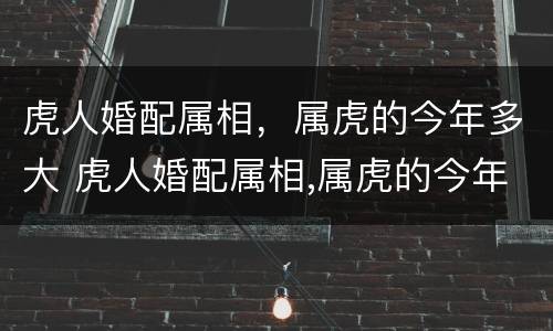 虎人婚配属相，属虎的今年多大 虎人婚配属相,属虎的今年多大年龄