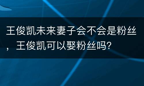 王俊凯未来妻子会不会是粉丝，王俊凯可以娶粉丝吗？