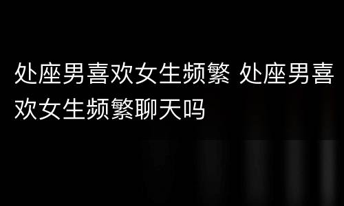 处座男喜欢女生频繁 处座男喜欢女生频繁聊天吗