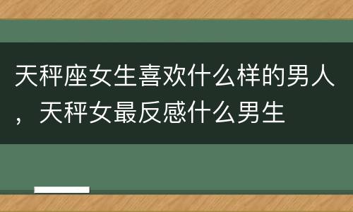 天秤座女生喜欢什么样的男人，天秤女最反感什么男生