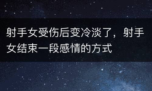 射手女受伤后变冷淡了，射手女结束一段感情的方式