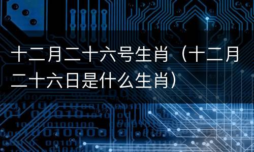 十二月二十六号生肖（十二月二十六日是什么生肖）