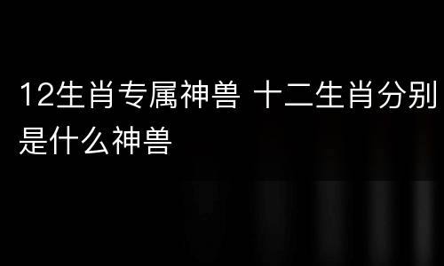12生肖专属神兽 十二生肖分别是什么神兽