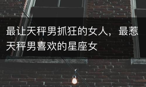 最让天秤男抓狂的女人，最惹天秤男喜欢的星座女