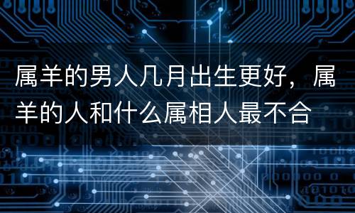 属羊的男人几月出生更好，属羊的人和什么属相人最不合