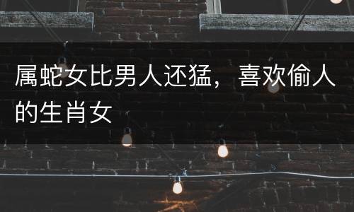 属蛇女比男人还猛，喜欢偷人的生肖女