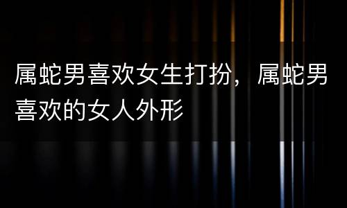 属蛇男喜欢女生打扮，属蛇男喜欢的女人外形