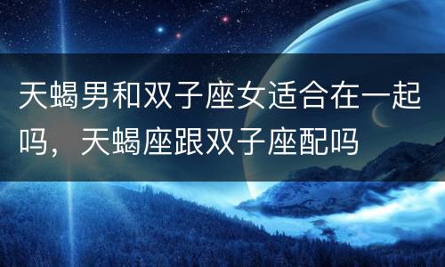 天蝎男和双子座女适合在一起吗，天蝎座跟双子座配吗