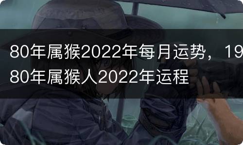 80年属猴2022年每月运势，1980年属猴人2022年运程