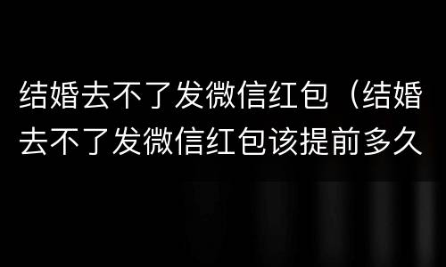 结婚去不了发微信红包（结婚去不了发微信红包该提前多久发）