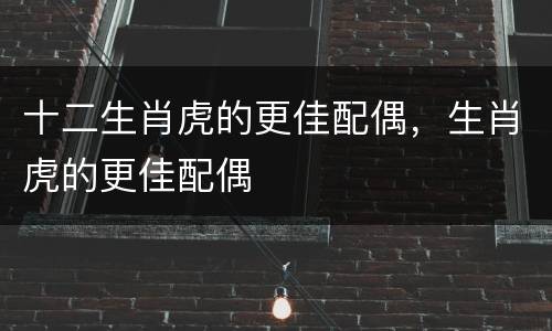 十二生肖虎的更佳配偶，生肖虎的更佳配偶