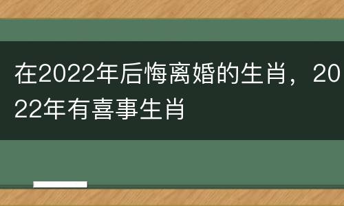 在2022年后悔离婚的生肖，2022年有喜事生肖