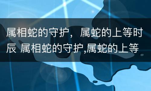 属相蛇的守护，属蛇的上等时辰 属相蛇的守护,属蛇的上等时辰是什么?