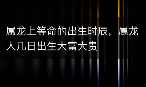属龙上等命的出生时辰，属龙人几日出生大富大贵