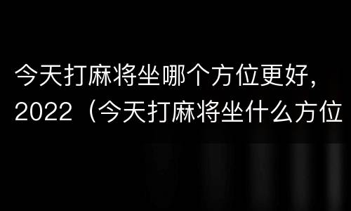 今天打麻将坐哪个方位更好，2022（今天打麻将坐什么方位最旺2020）
