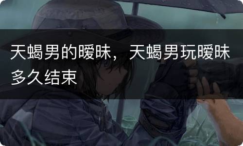 天蝎男的暧昧，天蝎男玩暧昧多久结束