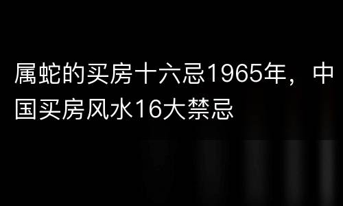 属蛇的买房十六忌1965年，中国买房风水16大禁忌