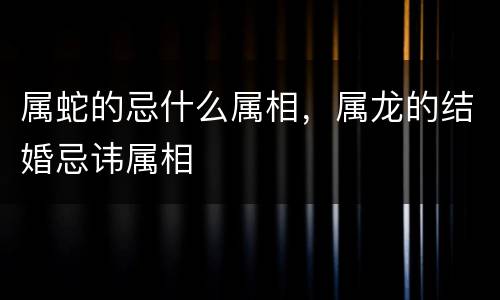 属蛇的忌什么属相，属龙的结婚忌讳属相