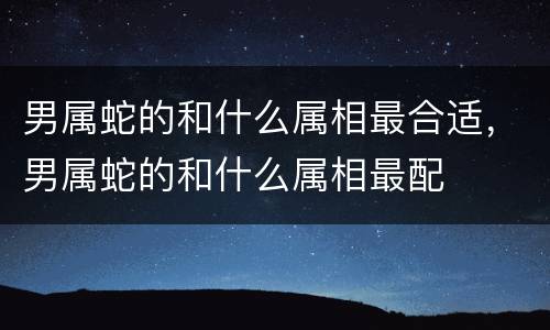 男属蛇的和什么属相最合适，男属蛇的和什么属相最配