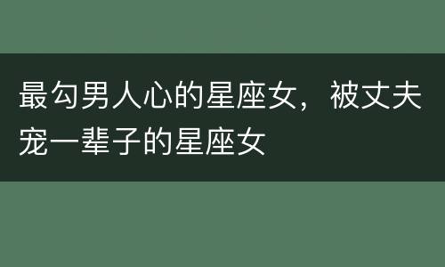 最勾男人心的星座女，被丈夫宠一辈子的星座女