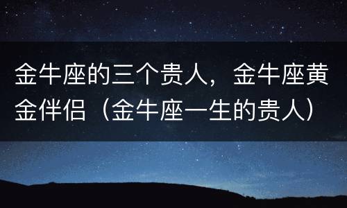 金牛座的三个贵人，金牛座黄金伴侣（金牛座一生的贵人）