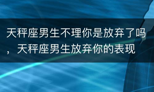 天秤座男生不理你是放弃了吗，天秤座男生放弃你的表现