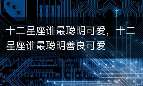 十二星座谁最聪明可爱，十二星座谁最聪明善良可爱