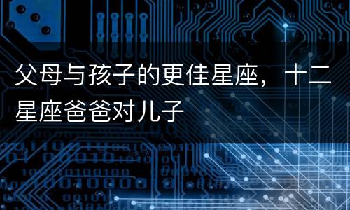 父母与孩子的更佳星座，十二星座爸爸对儿子