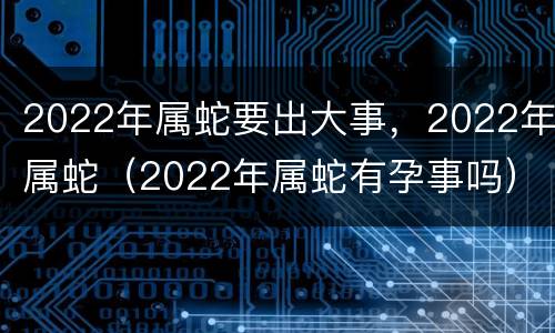 2022年属蛇要出大事，2022年属蛇（2022年属蛇有孕事吗）