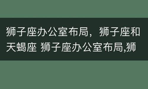 狮子座办公室布局，狮子座和天蝎座 狮子座办公室布局,狮子座和天蝎座哪个好