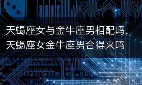 天蝎座女与金牛座男相配吗，天蝎座女金牛座男合得来吗