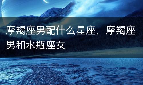 摩羯座男配什么星座，摩羯座男和水瓶座女
