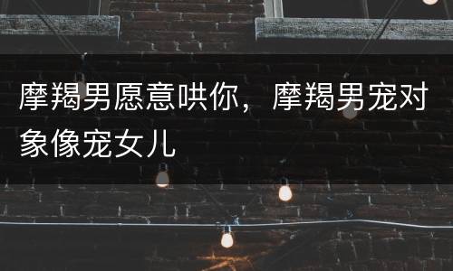 摩羯男愿意哄你，摩羯男宠对象像宠女儿