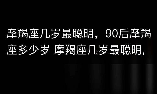 摩羯座几岁最聪明，90后摩羯座多少岁 摩羯座几岁最聪明,90后摩羯座多少岁了