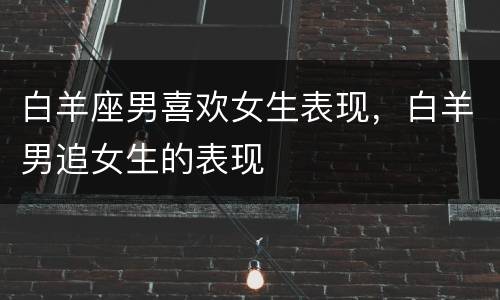白羊座男喜欢女生表现，白羊男追女生的表现