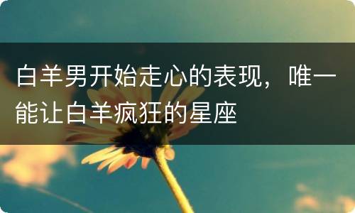 白羊男开始走心的表现，唯一能让白羊疯狂的星座