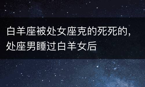白羊座被处女座克的死死的，处座男睡过白羊女后