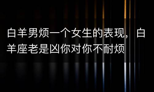 白羊男烦一个女生的表现，白羊座老是凶你对你不耐烦