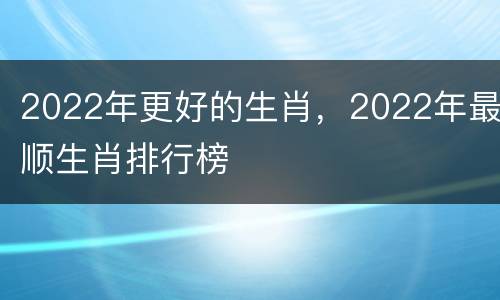 2022年更好的生肖，2022年最顺生肖排行榜